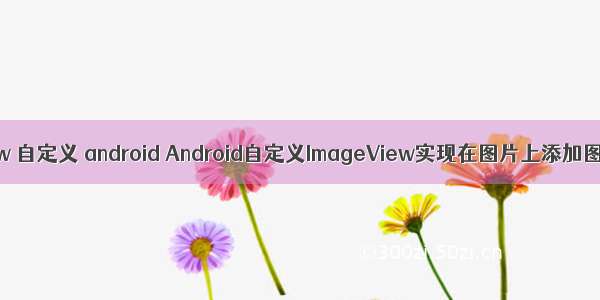 imageview 自定义 android Android自定义ImageView实现在图片上添加图层效果