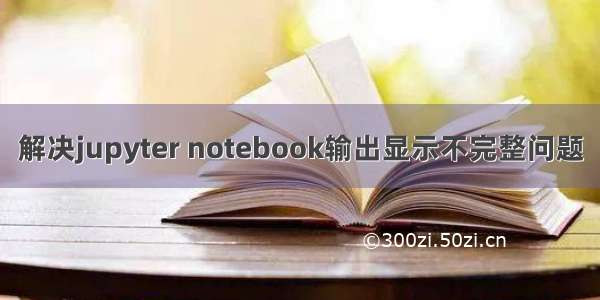 解决jupyter notebook输出显示不完整问题