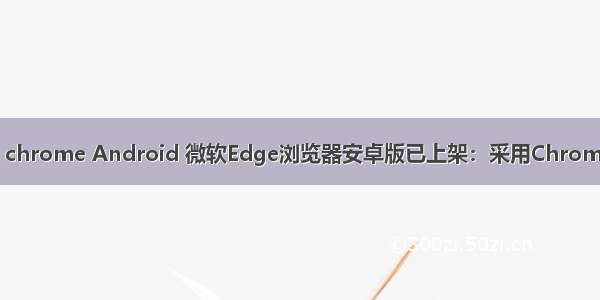 edge chrome Android 微软Edge浏览器安卓版已上架：采用Chrome引擎