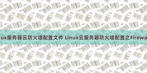 linux服务器云防火墙配置文件 Linux云服务器防火墙配置之Firewalld