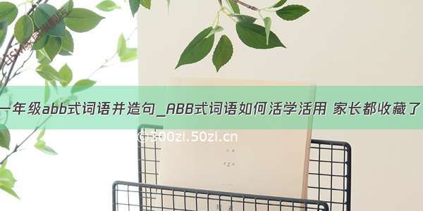 一年级abb式词语并造句_ABB式词语如何活学活用 家长都收藏了！