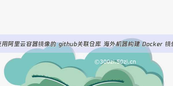 使用阿里云容器镜像的 github关联仓库 海外机器构建 Docker 镜像