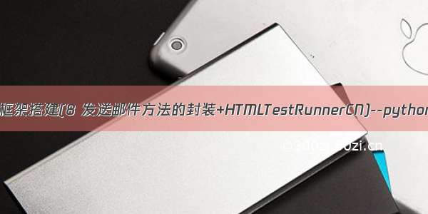 接口自动化测试框架搭建(8 发送邮件方法的封装+HTMLTestRunnerCN)--python+HTMLTestR