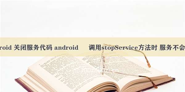 android 关闭服务代码 android – 调用stopService方法时 服务不会停止