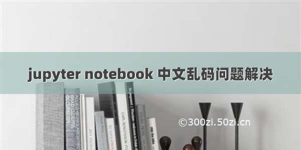 jupyter notebook 中文乱码问题解决