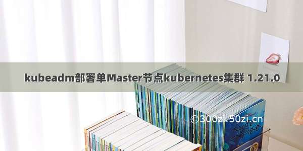 kubeadm部署单Master节点kubernetes集群 1.21.0