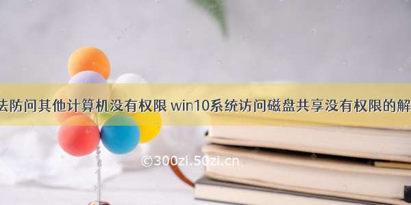 win10无法防问其他计算机没有权限 win10系统访问磁盘共享没有权限的解决方案...