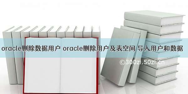 oracle删除数据用户 oracle删除用户及表空间 导入用户和数据