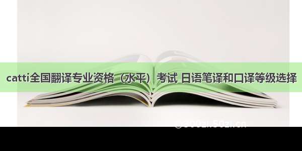 catti全国翻译专业资格（水平）考试 日语笔译和口译等级选择