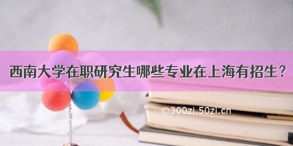 西南大学在职研究生哪些专业在上海有招生？