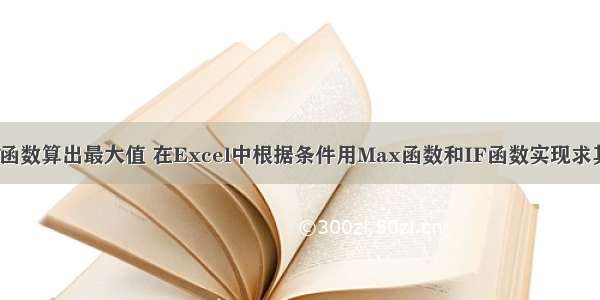 php如何用if函数算出最大值 在Excel中根据条件用Max函数和IF函数实现求其他数据表的