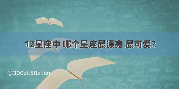 12星座中 哪个星座最漂亮 最可爱？