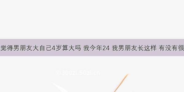 你们觉得男朋友大自己4岁算大吗 我今年24 我男朋友长这样 有没有很老啊