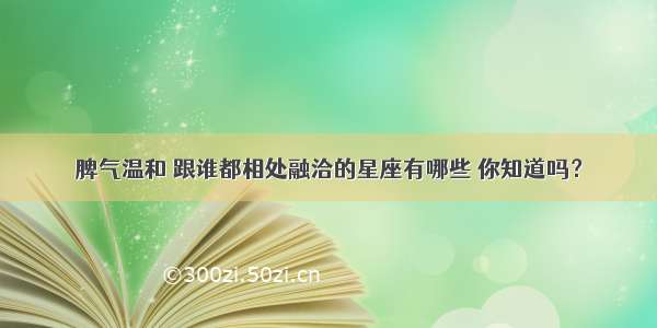 脾气温和 跟谁都相处融洽的星座有哪些 你知道吗？