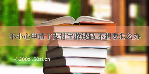 不小心申请了支付宝收钱码 不想要怎么办