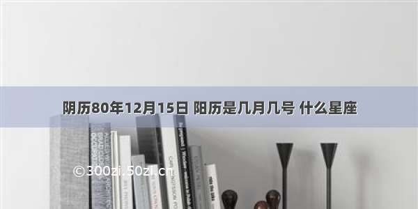 阴历80年12月15日 阳历是几月几号 什么星座