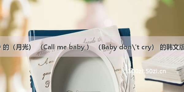 EXO 的（月光） （Call me baby ） （Baby don\'t cry） 的韩文版歌词