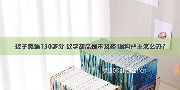 孩子英语130多分 数学却总是不及格 偏科严重怎么办？