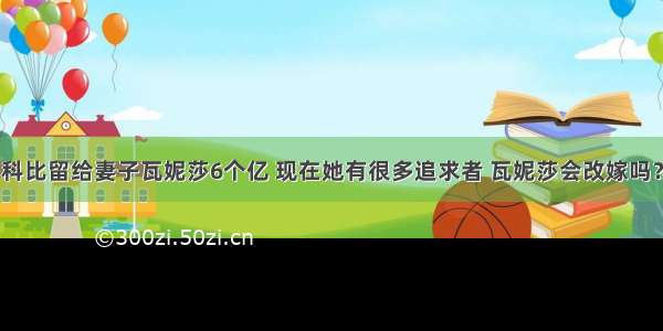 科比留给妻子瓦妮莎6个亿 现在她有很多追求者 瓦妮莎会改嫁吗？