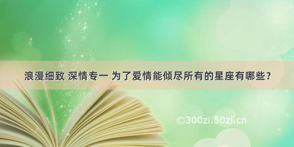 浪漫细致 深情专一 为了爱情能倾尽所有的星座有哪些？