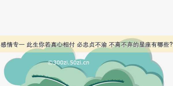 感情专一 此生你若真心相付 必忠贞不渝 不离不弃的星座有哪些？