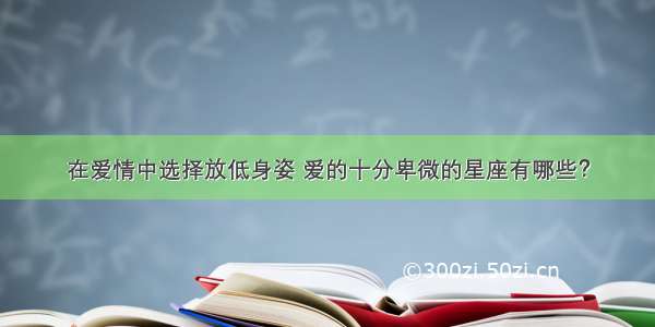 在爱情中选择放低身姿 爱的十分卑微的星座有哪些？