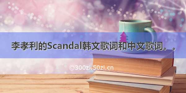 李孝利的Scandal韩文歌词和中文歌词。。