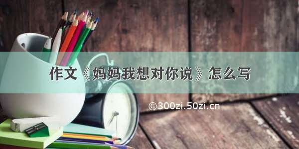 作文《妈妈我想对你说》怎么写