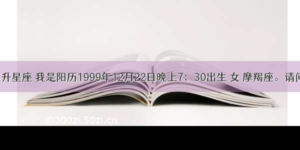 摩羯座的上升星座 我是阳历1999年12月22日晚上7：30出生 女 摩羯座。请问我的上升