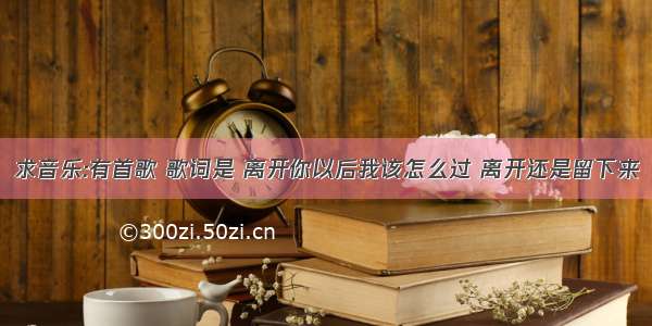 求音乐:有首歌 歌词是 离开你以后我该怎么过 离开还是留下来