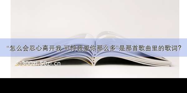 “怎么会忍心离开我 可怜我爱你那么多”是那首歌曲里的歌词？