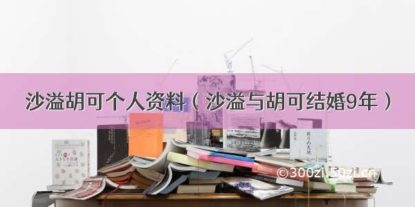 沙溢胡可个人资料（沙溢与胡可结婚9年）