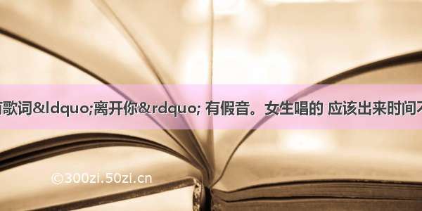 有首歌高潮部分有歌词“离开你” 有假音。女生唱的 应该出来时间不是很久 有谁知道