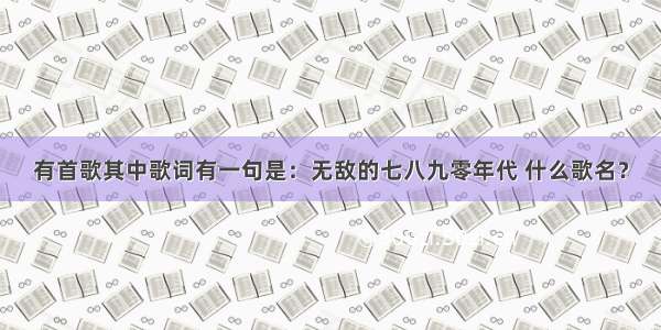 有首歌其中歌词有一句是：无敌的七八九零年代 什么歌名？