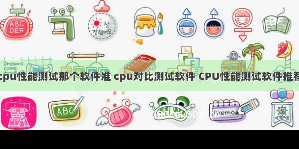 cpu性能测试那个软件准 cpu对比测试软件 CPU性能测试软件推荐