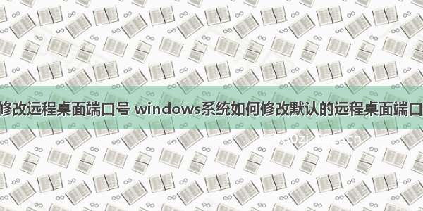 服务器怎么修改远程桌面端口号 windows系统如何修改默认的远程桌面端口 如何更改服