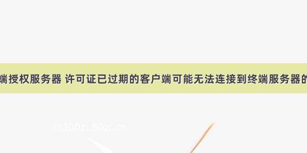 无法连接终端授权服务器 许可证已过期的客户端可能无法连接到终端服务器的解决方案...