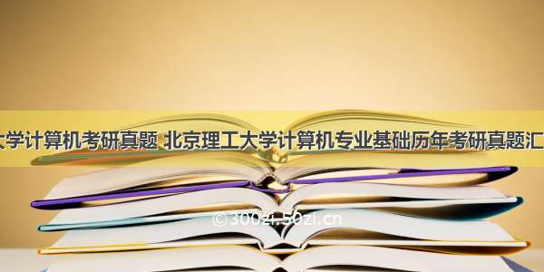 北京理工大学计算机考研真题 北京理工大学计算机专业基础历年考研真题汇编附答案...