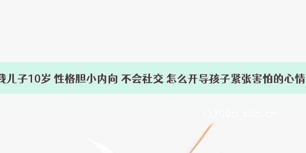 我儿子10岁 性格胆小内向 不会社交 怎么开导孩子紧张害怕的心情？