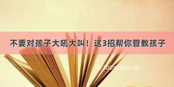 不要对孩子大吼大叫！这3招帮你管教孩子