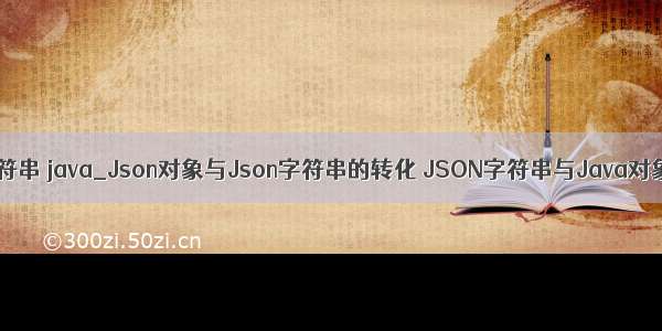 json对象转换成字符串 java_Json对象与Json字符串的转化 JSON字符串与Java对象的转换（转）...