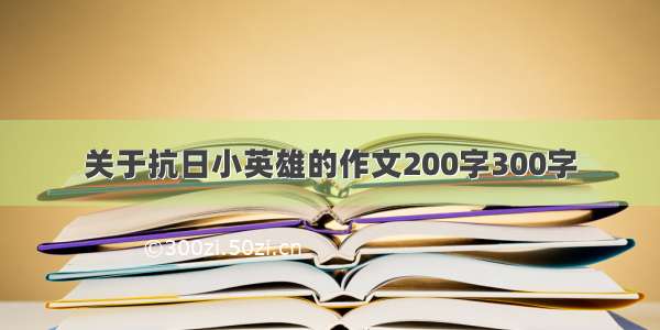 关于抗日小英雄的作文200字300字