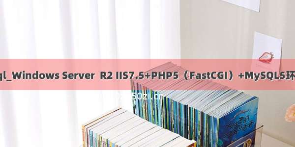  php mysql_Windows Server  R2 IIS7.5+PHP5（FastCGI）+MySQL5环境搭建教程