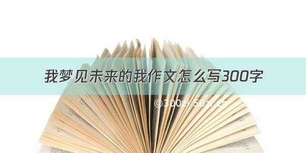 我梦见未来的我作文怎么写300字