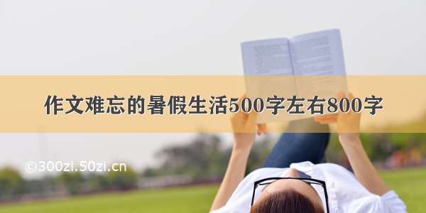 作文难忘的暑假生活500字左右800字