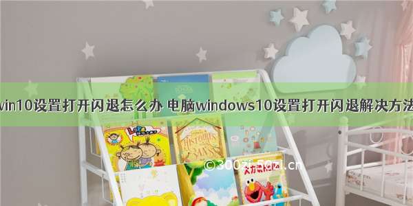 win10设置打开闪退怎么办 电脑windows10设置打开闪退解决方法