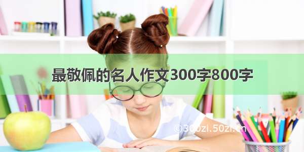 最敬佩的名人作文300字800字