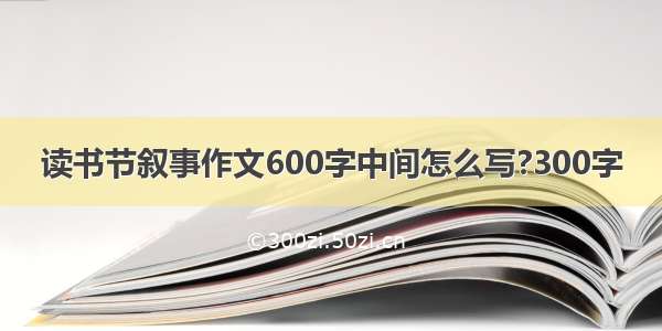 读书节叙事作文600字中间怎么写?300字