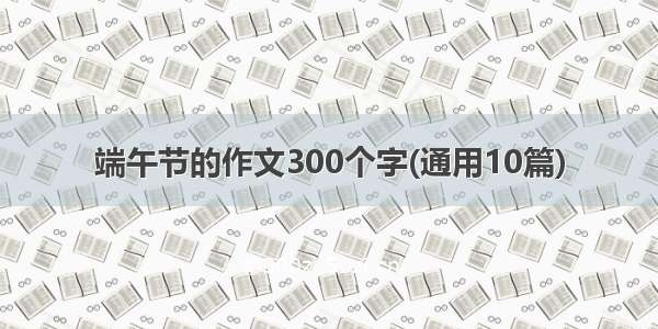 端午节的作文300个字(通用10篇)