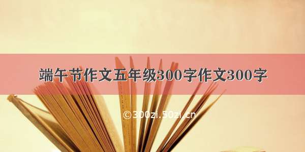 端午节作文五年级300字作文300字